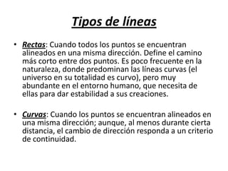 Tipos de líneasRectas: Cuando todos los puntos se encuentran alineados en una misma dirección. Define el camino más corto entre dos puntos. Es poco frecuente en la naturaleza, donde predominan las líneas curvas (el universo en su totalidad es curvo), pero muy abundante en el entorno humano, que necesita de ellas para dar estabilidad a sus creaciones.Curvas: Cuando los puntos se encuentran alineados en una misma dirección; aunque, al menos durante cierta distancia, el cambio de dirección responda a un criterio de continuidad.
