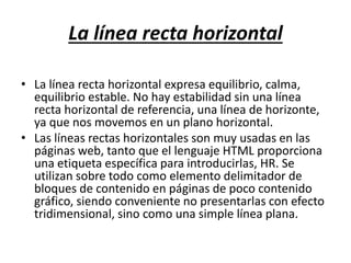 La línea recta horizontal
• La línea recta horizontal expresa equilibrio, calma,
equilibrio estable. No hay estabilidad sin una línea
recta horizontal de referencia, una línea de horizonte,
ya que nos movemos en un plano horizontal.
• Las líneas rectas horizontales son muy usadas en las
páginas web, tanto que el lenguaje HTML proporciona
una etiqueta específica para introducirlas, HR. Se
utilizan sobre todo como elemento delimitador de
bloques de contenido en páginas de poco contenido
gráfico, siendo conveniente no presentarlas con efecto
tridimensional, sino como una simple línea plana.
 
