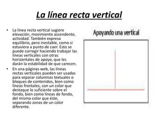 La línea recta vertical
• La línea recta vertical sugiere
elevación, movimiento ascendente,
actividad. También expresa
equilibrio, pero inestable, como si
estuviera a punto de caer. Esto se
puede corregir haciendo trabajar las
líneas verticales con otras
horizontales de apoyo, que les
darán la estabilidad de que carecen.
• En una páginas web, las líneas
rectas verticales pueden ser usadas
para separar columnas textuales o
bloques de contenidos, bien como
líneas frontales, con un color que
destaque lo suficiente sobre el
fondo, bien como líneas de fondo,
del mismo color que éste,
separando zonas de un color
diferente.
 