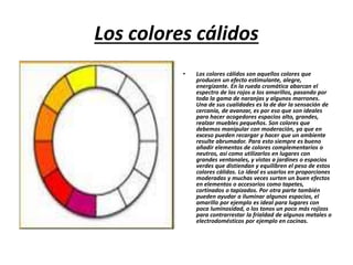 Los colores cálidos
• Los colores cálidos son aquellos colores que
producen un efecto estimulante, alegre,
energizante. En la rueda cromática abarcan el
espectro de los rojos a los amarillos, pasando por
toda la gama de naranjas y algunos marrones.
Una de sus cualidades es la de dar la sensación de
cercanía, de avanzar, es por eso que son ideales
para hacer acogedores espacios alto, grandes,
realzar muebles pequeños. Son colores que
debemos manipular con moderación, ya que en
exceso pueden recargar y hacer que un ambiente
resulte abrumador. Para esto siempre es bueno
añadir elementos de colores complementarios o
neutros, así como utilizarlos en lugares con
grandes ventanales, y vistas a jardines o espacios
verdes que distiendan y equilibren el peso de estos
colores cálidos. Lo ideal es usarlos en proporciones
moderadas y muchas veces surten un buen efectos
en elementos o accesorios como tapetes,
cortinados o tapizados. Por otra parte también
pueden ayudar a iluminar algunos espacios, el
amarillo por ejemplo es ideal para lugares con
poca luminosidad, o los tonos un poco más rojizos
para contrarrestar la frialdad de algunos metales o
electrodomésticos por ejemplo en cocinas.
 
