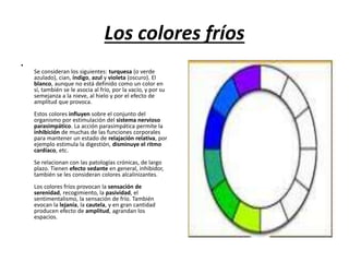 Los colores fríos
•
Se consideran los siguientes: turquesa (o verde
azulado), cian, índigo, azul y violeta (oscuro). El
blanco, aunque no está definido como un color en
sí, también se le asocia al frío, por la vacío, y por su
semejanza a la nieve, al hielo y por el efecto de
amplitud que provoca.
Estos colores influyen sobre el conjunto del
organismo por estimulación del sistema nervioso
parasimpático. La acción parasimpática permite la
inhibición de muchas de las funciones corporales
para mantener un estado de relajación relativa, por
ejemplo estimula la digestión, disminuye el ritmo
cardíaco, etc.
Se relacionan con las patologías crónicas, de largo
plazo. Tienen efecto sedante en general, inhibidor,
también se les consideran colores alcalinizantes.
Los colores fríos provocan la sensación de
serenidad, recogimiento, la pasividad, el
sentimentalismo, la sensación de frío. También
evocan la lejanía, la cautela, y en gran cantidad
producen efecto de amplitud, agrandan los
espacios.
 