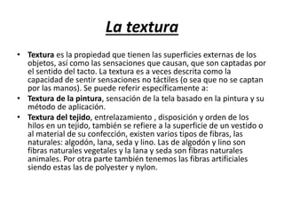 La textura
• Textura es la propiedad que tienen las superficies externas de los
objetos, así como las sensaciones que causan, que son captadas por
el sentido del tacto. La textura es a veces descrita como la
capacidad de sentir sensaciones no táctiles (o sea que no se captan
por las manos). Se puede referir específicamente a:
• Textura de la pintura, sensación de la tela basado en la pintura y su
método de aplicación.
• Textura del tejido, entrelazamiento , disposición y orden de los
hilos en un tejido, también se refiere a la superficie de un vestido o
al material de su confección, existen varios tipos de fibras, las
naturales: algodón, lana, seda y lino. Las de algodón y lino son
fibras naturales vegetales y la lana y seda son fibras naturales
animales. Por otra parte también tenemos las fibras artificiales
siendo estas las de polyester y nylon.
 