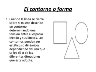 El contorno o forma
• Cuando la línea se cierra
sobre si misma describe
un contorno
determinando una
tensión entre el espacio
creado y sus límites. Los
contornos pueden ser
estáticos o dinámicos
dependiendo del uso que
se les dé o de las
diferentes direcciones
que éste adopte.
 