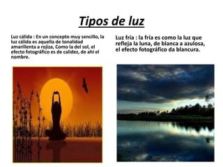 Tipos de luz
Luz cálida : En un concepto muy sencillo, la
luz cálida es aquella de tonalidad
amarillenta a rojiza, Como la del sol, el
efecto fotográfico es de calidez, de ahí el
nombre.
Luz fría : la fría es como la luz que
refleja la luna, de blanca a azulosa,
el efecto fotográfico da blancura.
 
