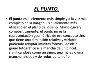 EL PUNTO.
• El punto es el elemento más simple y a la vez más
complejo de la imagen. Es el elemento más
utilizado en el plano del diseño. Morfológica y
compositivamente, el punto no es la
representación geométrica de ese concepto sino
que tiene una dimensión relativa y variable
pudiendo adoptar infinitas formas , desde el
grano fotográfico a la mancha de un pincel,
significándose como un signo, una marca o una
mancha, aislada y de reducido tamaño .
 