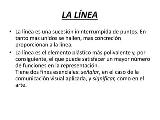 LA LÍNEA
• La línea es una sucesión ininterrumpida de puntos. En
tanto mas unidos se hallen, mas concreción
proporcionan a la línea.
• La línea es el elemento plástico más polivalente y, por
consiguiente, el que puede satisfacer un mayor número
de funciones en la representación.
Tiene dos fines esenciales: señalar, en el caso de la
comunicación visual aplicada, y significar, como en el
arte.
 
