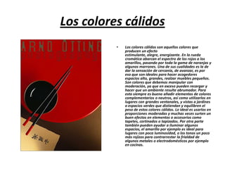 Los colores cálidos
•

Los colores cálidos son aquellos colores que
producen un efecto
estimulante, alegre, energizante. En la rueda
cromática abarcan el espectro de los rojos a los
amarillos, pasando por toda la gama de naranjas y
algunos marrones. Una de sus cualidades es la de
dar la sensación de cercanía, de avanzar, es por
eso que son ideales para hacer acogedores
espacios alto, grandes, realzar muebles pequeños.
Son colores que debemos manipular con
moderación, ya que en exceso pueden recargar y
hacer que un ambiente resulte abrumador. Para
esto siempre es bueno añadir elementos de colores
complementarios o neutros, así como utilizarlos en
lugares con grandes ventanales, y vistas a jardines
o espacios verdes que distiendan y equilibren el
peso de estos colores cálidos. Lo ideal es usarlos en
proporciones moderadas y muchas veces surten un
buen efectos en elementos o accesorios como
tapetes, cortinados o tapizados. Por otra parte
también pueden ayudar a iluminar algunos
espacios, el amarillo por ejemplo es ideal para
lugares con poca luminosidad, o los tonos un poco
más rojizos para contrarrestar la frialdad de
algunos metales o electrodomésticos por ejemplo
en cocinas.

 