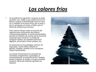 Los colores fríos
•

Se consideran los siguientes: turquesa (o verde
azulado), cian, índigo, azul y violeta (oscuro). El
blanco, aunque no está definido como un color
en sí, también se le asocia al frío, por la vacío, y
por su semejanza a la nieve, al hielo y por el
efecto de amplitud que provoca.
Estos colores influyen sobre el conjunto del
organismo por estimulación del sistema
nervioso parasimpático. La acción parasimpática
permite la inhibición de muchas de las funciones
corporales para mantener un estado de
relajación relativa, por ejemplo estimula la
digestión, disminuye el ritmo cardíaco, etc.
Se relacionan con las patologías crónicas, de
largo plazo. Tienen efecto sedante en
general, inhibidor, también se les consideran
colores alcalinizantes.
Los colores fríos provocan la sensación de
serenidad, recogimiento, la pasividad, el
sentimentalismo, la sensación de frío. También
evocan la lejanía, la cautela, y en gran cantidad
producen efecto de amplitud, agrandan los
espacios.

 