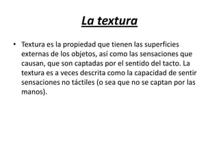 La textura
• Textura es la propiedad que tienen las superficies
externas de los objetos, así como las sensaciones que
causan, que son captadas por el sentido del tacto. La
textura es a veces descrita como la capacidad de sentir
sensaciones no táctiles (o sea que no se captan por las
manos).

 