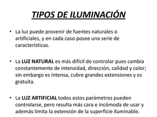 TIPOS DE ILUMINACIÓN
• La luz puede provenir de fuentes naturales o
artificiales, y en cada caso posee una serie de
características.
• La LUZ NATURAL es más difícil de controlar pues cambia
constantemente de intensidad, dirección, calidad y color;
sin embargo es intensa, cubre grandes extensiones y es
gratuita.
• La LUZ ARTIFICIAL todos estos parámetros pueden
controlarse, pero resulta más cara e incómoda de usar y
además limita la extensión de la superficie iluminable.

 