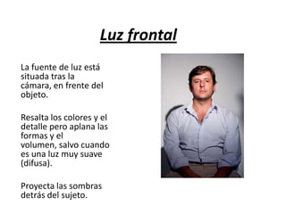 Luz frontal
La fuente de luz está
situada tras la
cámara, en frente del
objeto.

Resalta los colores y el
detalle pero aplana las
formas y el
volumen, salvo cuando
es una luz muy suave
(difusa).
Proyecta las sombras
detrás del sujeto.

 