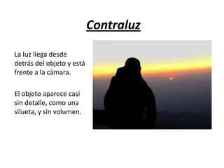 Contraluz
La luz llega desde
detrás del objeto y está
frente a la cámara.
El objeto aparece casi
sin detalle, como una
silueta, y sin volumen.

 