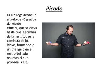 Picado
La luz llega desde un
ángulo de 45 grados
del eje de
cámara, que se eleva
hasta que la sombra
de la nariz toque la
comisura de los
labios, formándose
un triangulo en el
rostro del lado
opuesto al que
procede la luz.

 