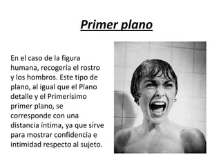 Primer plano
En el caso de la figura
humana, recogería el rostro
y los hombros. Este tipo de
plano, al igual que el Plano
detalle y el Primerísimo
primer plano, se
corresponde con una
distancia íntima, ya que sirve
para mostrar confidencia e
intimidad respecto al sujeto.

 