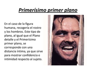 Primerísimo primer plano
En el caso de la figura
humana, recogería el rostro
y los hombros. Este tipo de
plano, al igual que el Plano
detalle y el Primerísimo
primer plano, se
corresponde con una
distancia íntima, ya que sirve
para mostrar confidencia e
intimidad respecto al sujeto.

 