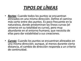 TIPOS DE LÍNEAS
• Rectas: Cuando todos los puntos se encuentran
alineados en una misma dirección. Define el camino
más corto entre dos puntos. Es poco frecuente en la
naturaleza, donde predominan las líneas curvas (el
universo en su totalidad es curvo), pero muy
abundante en el entorno humano, que necesita de
ellas para dar estabilidad a sus creaciones.
• Curvas: Cuando los puntos se encuentran alineados en
una misma dirección; aunque, al menos durante cierta
distancia, el cambio de dirección responda a un criterio
de continuidad.

 