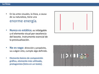 • En las artes visuales, la línea, a causa
de su naturaleza, tiene una
enorme energía.
• Nunca es estática; es infatigable
y el elemento visual por excelencia
del boceto. Instrumento esencial de
la previsualización.
• No es vaga: dirección y propósito,
va a algún sitio, cumple algo definido.
• Elemento básico de composición
gráfica, elemento más utilizado,
protagonista (letra en un texto).
La línea
 