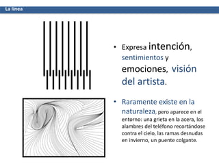 • Expresa intención,
sentimientos y
emociones, visión
del artista.
• Raramente existe en la
naturaleza, pero aparece en el
entorno: una grieta en la acera, los
alambres del teléfono recortándose
contra el cielo, las ramas desnudas
en invierno, un puente colgante.
La línea
 