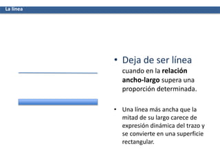 • Deja de ser línea
cuando en la relación
ancho-largo supera una
proporción determinada.
• Una línea más ancha que la
mitad de su largo carece de
expresión dinámica del trazo y
se convierte en una superficie
rectangular.
La línea
 