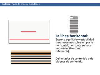 La línea horizontal:
Expresa equilibrio y estabilidad
(nos movemos sobre un plano
horizontal; horizonte se hace
imprescindible como
referencia).
Delimitador de contenido o de
bloques de contenido.
La líneaLa línea: Tipos de líneas y cualidades
 
