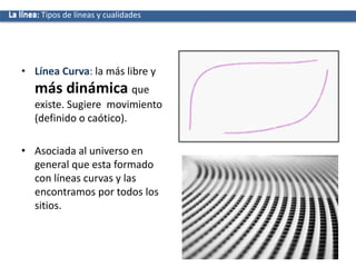 • Línea Curva: la más libre y
más dinámica que
existe. Sugiere movimiento
(definido o caótico).
• Asociada al universo en
general que esta formado
con líneas curvas y las
encontramos por todos los
sitios.
La líneaLa línea: Tipos de líneas y cualidades
 