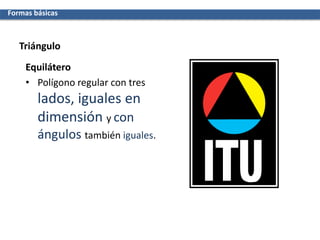 Triángulo
Equilátero
• Polígono regular con tres
lados, iguales en
dimensión y con
ángulos también iguales.
Formas básicas
 