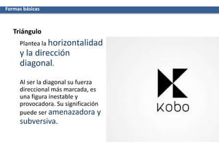 Triángulo
Plantea la horizontalidad
y la dirección
diagonal.
Al ser la diagonal su fuerza
direccional más marcada, es
una figura inestable y
provocadora. Su significación
puede ser amenazadora y
subversiva.
Formas básicas
 