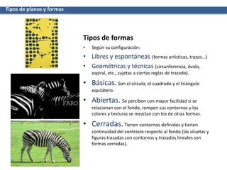 • Según su configuración:
• Libres y espontáneas (formas artísticas, trazos...)
• Geométricas y técnicas (circunferencia, óvalo,
espiral, etc., sujetas a ciertas reglas de trazado).
• Básicas. Son el círculo, el cuadrado y el triángulo
equilátero.
• Abiertas. Se perciben con mayor facilidad si se
relacionan con el fondo, rompen sus contornos y los
colores y texturas se mezclan con los de otras formas.
• Cerradas.Tienen contornos definidos y tienen
continuidad del contraste respecto al fondo (las siluetas y
figuras trazadas con contornos y trazados lineales son
formas cerradas).
Tipos de planos y formas
Tipos de formas
 