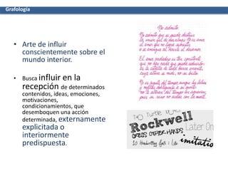 • Arte de influir
conscientemente sobre el
mundo interior.
• Busca influir en la
recepción de determinados
contenidos, ideas, emociones,
motivaciones,
condicionamientos, que
desemboquen una acción
determinada, externamente
explicitada o
interiormente
predispuesta.
Grafología
 