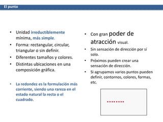 • Unidad irreductiblemente
mínima, más simple.
• Forma: rectangular, circular,
triangular o sin definir.
• Diferentes tamaños y colores.
• Distintas ubicaciones en una
composición gráfica.
• La redondez es la formulación más
corriente, siendo una rareza en el
estado natural la recta o el
cuadrado.
• Con gran poder de
atracción visual.
• Sin sensación de dirección por sí
solo.
• Próximos pueden crear una
sensación de dirección.
• Si agrupamos varios puntos pueden
definir, contornos, colores, formas,
etc.
El punto
 
