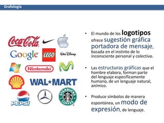 • El mundo de los logotipos
ofrece sugestión gráfica
portadora de mensaje,
basada en el instinto de lo
inconsciente personal y colectivo.
• Las estructuras gráficas que el
hombre elabora, forman parte
del lenguaje específicamente
humano, de un lenguaje natural,
anímico.
• Produce símbolos de manera
espontánea, un modo de
expresión, de lenguaje.
Grafología
 