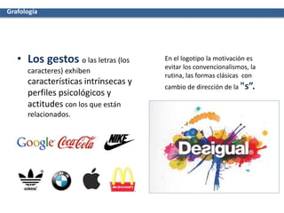 • Los gestos o las letras (los
caracteres) exhiben
características intrínsecas y
perfiles psicológicos y
actitudes con los que están
relacionados.
En el logotipo la motivación es
evitar los convencionalismos, la
rutina, las formas clásicas con
cambio de dirección de la "s”.
Grafología
 