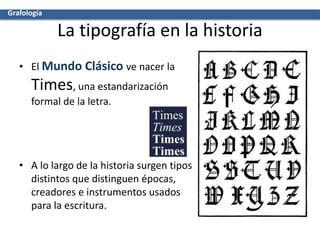 La tipografía en la historia
• El Mundo Clásico ve nacer la
Times, una estandarización
formal de la letra.
• A lo largo de la historia surgen tipos
distintos que distinguen épocas,
creadores e instrumentos usados
para la escritura.
Grafología
 