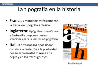 La tipografía en la historia
• Francia: mantiene estéticamente
la tradición tipográfica clásica.
• Inglaterra: tipógrafos como Caslon
y Baskerville proponen nuevas
soluciones para la industria tipográfica.
• Italia: destacan los tipos Bodoni
con clara orientación a la plasticidad y
por su expresividad máxima en el
negro y en los trazos gruesos.
Grafología
 