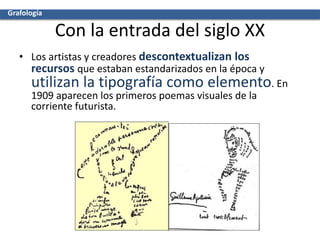Con la entrada del siglo XX
• Los artistas y creadores descontextualizan los
recursos que estaban estandarizados en la época y
utilizan la tipografía como elemento. En
1909 aparecen los primeros poemas visuales de la
corriente futurista.
Grafología
 