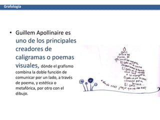 • Guillem Apollinaire es
uno de los principales
creadores de
caligramas o poemas
visuales, dónde el grafismo
combina la doble función de
comunicar por un lado, a través
de poema, y estética o
metafórica, por otro con el
dibujo.
Grafología
 
