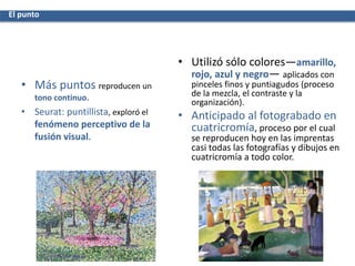 • Más puntos reproducen un
tono continuo.
• Seurat: puntillista, exploró el
fenómeno perceptivo de la
fusión visual.
• Utilizó sólo colores—amarillo,
rojo, azul y negro— aplicados con
pinceles finos y puntiagudos (proceso
de la mezcla, el contraste y la
organización).
• Anticipado al fotograbado en
cuatricromía, proceso por el cual
se reproducen hoy en las imprentas
casi todas las fotografías y dibujos en
cuatricromía a todo color.
El punto
 