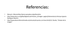 Referencias:
• Manuel J. Morenohttp://perso.wanadoo.es/grafoanalisis
• http://www.aloj.us.es/galba/digital/cuatrimestre_ii/imagen- pagina/2elementos1a.htmJuan Ignacio
Rodríguez Navarro
• http://www.desarrollomultimedia.es/articulos/el-punto-y-la-linea.html/A.D. Dondis, “Sintaxis de la
Imagen”
 