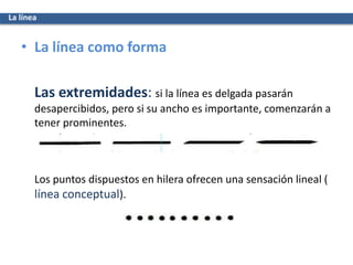 La línea
• La línea como forma
Las extremidades: si la línea es delgada pasarán
desapercibidos, pero si su ancho es importante, comenzarán a
tener prominentes.
Los puntos dispuestos en hilera ofrecen una sensación lineal (
línea conceptual).
 