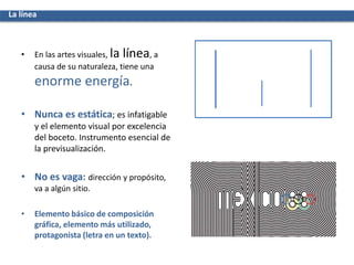 • En las artes visuales, la línea, a
causa de su naturaleza, tiene una
enorme energía.
• Nunca es estática; es infatigable
y el elemento visual por excelencia
del boceto. Instrumento esencial de
la previsualización.
• No es vaga: dirección y propósito,
va a algún sitio.
• Elemento básico de composición
gráfica, elemento más utilizado,
protagonista (letra en un texto).
La línea
 