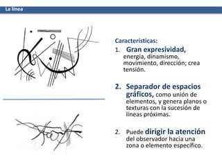 Características:
1. Gran expresividad,
energía, dinamismo,
movimiento, dirección; crea
tensión.
2. Separador de espacios
gráficos, como unión de
elementos, y genera planos o
texturas con la sucesión de
líneas próximas.
2. Puede dirigir la atención
del observador hacia una
zona o elemento específico.
La línea
 