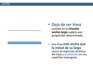 • Deja de ser línea
cuando en la relación
ancho-largo supera una
proporción determinada.
• Una línea más ancha que
la mitad de su largo
carece de expresión dinámica
del trazo y se convierte en una
superficie rectangular.
La línea
 