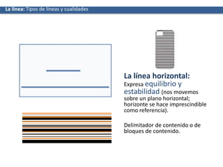 La línea horizontal:
Expresa equilibrio y
estabilidad (nos movemos
sobre un plano horizontal;
horizonte se hace imprescindible
como referencia).
Delimitador de contenido o de
bloques de contenido.
La líneaLa línea: Tipos de líneas y cualidades
 