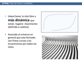• Línea Curva: la más libre y
más dinámica que
existe. Sugiere movimiento
(definido o caótico).
• Asociada al universo en
general que esta formado
con líneas curvas y las
encontramos por todos los
sitios.
La líneaLa línea: Tipos de líneas y cualidades
 