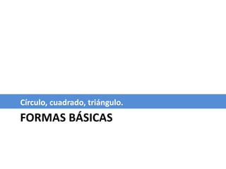 FORMAS BÁSICAS
Círculo, cuadrado, triángulo.
 