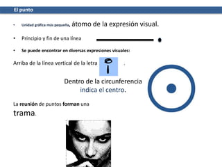 El punto
• Unidad gráfica más pequeña, átomo de la expresión visual.
• Principio y fin de una línea
• Se puede encontrar en diversas expresiones visuales:
Arriba de la línea vertical de la letra i .
Dentro de la circunferencia
indica el centro.
La reunión de puntos forman una
trama.
 