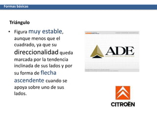 Triángulo
• Figura muy estable,
aunque menos que el
cuadrado, ya que su
direccionalidad queda
marcada por la tendencia
inclinada de sus lados y por
su forma de flecha
ascendente cuando se
apoya sobre uno de sus
lados.
Formas básicas
 