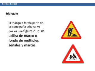 Triángulo
El triángulo forma parte de
la iconografía urbana, ya
que es una figura que se
utiliza de marco o
fondo de múltiples
señales y marcas.
Formas básicas
 