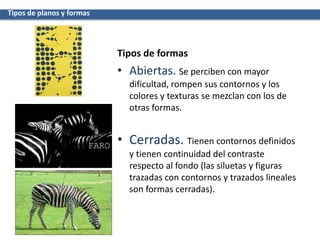 • Abiertas. Se perciben con mayor
dificultad, rompen sus contornos y los
colores y texturas se mezclan con los de
otras formas.
• Cerradas. Tienen contornos definidos
y tienen continuidad del contraste
respecto al fondo (las siluetas y figuras
trazadas con contornos y trazados lineales
son formas cerradas).
Tipos de planos y formas
Tipos de formas
 