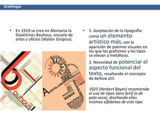 • En 1919 se crea en Alemania la
Staatliches Bauhaus, escuela de
artes y oficios (Walter Gropius).
• 1. Aceptación de la tipografía
como un elemento
artístico más, con la
aparición de poemas visuales en
los que los grafismos y los tipos
se elevan a metáforas.
• 2. Necesidad de potenciar el
aspecto funcional del
texto, resaltando el concepto
de belleza útil.
• 1925 (Herbert Bayer) recomienda
el uso de tipos Sans Serif (o de
palo seco), diseñando ellos
mismos alfabetos de este tipo.
Grafología
 